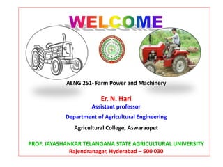 AENG 251- Farm Power and Machinery
Er. N. Hari
Assistant professor
Department of Agricultural Engineering
Agricultural College, Aswaraopet
PROF. JAYASHANKAR TELANGANA STATE AGRICULTURAL UNIVERSITY
Rajendranagar, Hyderabad – 500 030
 