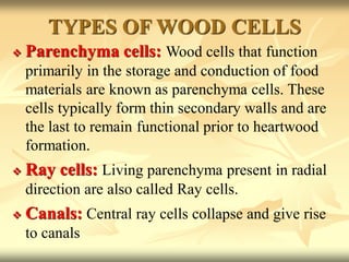 TYPES OF WOOD CELLS
 Parenchyma cells: Wood cells that function
primarily in the storage and conduction of food
materials are known as parenchyma cells. These
cells typically form thin secondary walls and are
the last to remain functional prior to heartwood
formation.
 Ray cells: Living parenchyma present in radial
direction are also called Ray cells.
 Canals: Central ray cells collapse and give rise
to canals
 