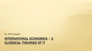 INTERNATIONAL ECONOMICS – 2
CLASSICAL THEORIES OF IT
Dr. Arifa Saeed
 