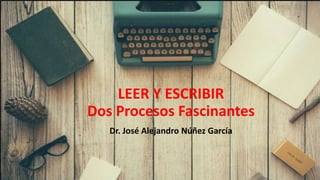 Dr. José Alejandro Núñez García
LEER Y ESCRIBIR
Dos Procesos Fascinantes
 