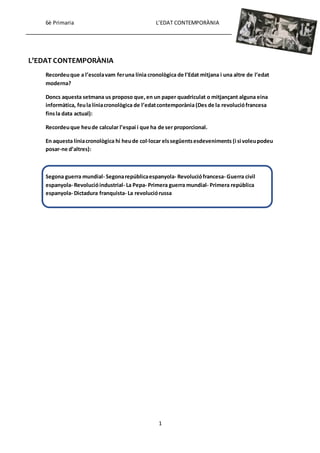 6è Primaria L’EDAT CONTEMPORÀNIA
1
L’EDAT CONTEMPORÀNIA
Recordeuque a l’escolavam feruna línia cronològica de l’Edat mitjana i una altre de l’edat
moderna?
Doncs aquesta setmana us proposo que,en un paper quadriculat o mitjançant alguna eina
informàtica, feula líniacronològica de l’edatcontemporània(Des de la revoluciófrancesa
finsla data actual):
Recordeuque heude calcular l’espai i que ha de ser proporcional.
En aquesta líniacronològica hi heude col·locar elssegüentsesdeveniments (i si voleupodeu
posar-ne d’altres):
Segona guerra mundial- Segonarepúblicaespanyola- Revoluciófrancesa- Guerra civil
espanyola- Revolucióindustrial- La Pepa- Primera guerra mundial- Primera república
espanyola- Dictadura franquista- La revoluciórussa
 