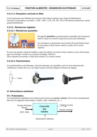 N.L.Technique FONCTION ALIMENTER : GRANDEURS ELECTRIQUES S.CHARI
SI - Alimenter - Grandeurs électriques page 4/7 Classe : 1 STE
V.2.3.1.3. Dissipation nominale en Watt.
C'est la puissance que l'élément peut dissiper d'une façon continue sans risque de détérioration.
On trouve les puissances suivantes : 1/8W, 1/4W, 1/2 W, 1W, 2W, 3W et 4W dont les dimensions varient
proportionnellement.
V.2.3.2. Résistances réglables
On appelle ajustables ou potentiomètres ajustables des résistances
dont la valeur est variable et peut être ajustée par l'utilisateur.
Ces résistances se présentent sous la forme d'un petit boîtier muni
de trois pattes et d'un curseur rotatif, à souder sur le circuit
imprimé.
Il existe une grande variété de modèles, à piste de carbone ou à piste cermet, capotés ou non, horizontaux
(pour un montage "couché") ou verticaux (montage "debout").
Elles s'ajustent en tournant, à l'aide d'un tournevis, le curseur central.
V.2.3.2.2. Potentiomètres
Les potentiomètres sont identiques, dans leur principe, aux ajustables, mais ils sont nettement plus
volumineux et munis d'un axe, sur lequel on peut au besoin adapter un bouton de réglage.
VI. Alimentations stabilisées
VI.1. Présentation
Les alimentations stabilisées sont utilisées pour fournir une tension continue. On en trouve pratiquement
dans tous les appareils électroniques. (Audio, vidéo, ordinateur, etc...)
Energie électrique
Réseau
220V, 50Hz
Convertir
une
tension
Tension continue
Chaleur évacuée
Alimentation stabilisée
V.2.3.2.1. Résistances ajustables
 