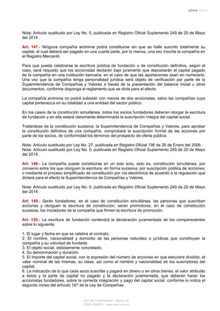 Nota: Artículo sustituido por Ley No. 0, publicada en Registro Oficial Suplemento 249 de 20 de Mayo
del 2014 .
Art. 147.- Ninguna compañía anónima podrá constituirse sin que se halle suscrito totalmente su
capital, el cual deberá ser pagado en una cuarta parte, por lo menos, una vez inscrita la compañía en
el Registro Mercantil.
Para que pueda celebrarse la escritura pública de fundación o de constitución definitiva, según el
caso, será requisito que los accionistas declaren bajo juramento que depositarán el capital pagado
de la compañía en una institución bancaria, en el caso de que las aportaciones sean en numerario.
Una vez que la compañía tenga personalidad jurídica será objeto de verificación por parte de la
Superintendencia de Compañías y Valores a través de la presentación del balance inicial u otros
documentos, conforme disponga el reglamento que se dicte para el efecto.
La compañía anónima no podrá subsistir con menos de dos accionistas, salvo las compañías cuyo
capital pertenezca en su totalidad a una entidad del sector público.
En los casos de la constitución simultánea, todos los socios fundadores deberán otorgar la escritura
de fundación y en ella estará claramente determinada la suscripción íntegra del capital social.
Tratándose de la constitución sucesiva, la Superintendencia de Compañías y Valores, para aprobar
la constitución definitiva de una compañía, comprobará la suscripción formal de las acciones por
parte de los socios, de conformidad los términos del prospecto de oferta pública.
Nota: Artículo sustituido por Ley No. 27, publicada en Registro Oficial 196 de 26 de Enero del 2006 .
Nota: Artículo sustituido por Ley No. 0, publicada en Registro Oficial Suplemento 249 de 20 de Mayo
del 2014 .
Art. 148.- La compañía puede constituirse en un solo acto, esto es, constitución simultánea, por
convenio entre los que otorguen la escritura; en forma sucesiva, por suscripción pública de acciones;
o mediante el proceso simplificado de constitución por vía electrónica de acuerdo a la regulación que
dictará para el efecto la Superintendencia de Compañías y Valores.
Nota: Artículo sustituido por Ley No. 0, publicada en Registro Oficial Suplemento 249 de 20 de Mayo
del 2014 .
Art. 149.- Serán fundadores, en el caso de constitución simultánea, las personas que suscriban
acciones y otorguen la escritura de constitución; serán promotores, en el caso de constitución
sucesiva, los iniciadores de la compañía que firmen la escritura de promoción.
Art. 150.- La escritura de fundación contendrá la declaración juramentada de los comparecientes
sobre lo siguiente:
1. El lugar y fecha en que se celebre el contrato;
2. El nombre, nacionalidad y domicilio de las personas naturales o jurídicas que constituyan la
compañía y su voluntad de fundarla;
3. El objeto social, debidamente concretado;
4. Su denominación y duración;
5. El importe del capital social, con la expresión del número de acciones en que estuviere dividido, el
valor nominal de las mismas, su clase, así como el nombre y nacionalidad de los suscriptores del
capital;
6. La indicación de lo que cada socio suscribe y pagará en dinero o en otros bienes; el valor atribuido
a éstos y la parte de capital no pagado y la declaración juramentada, que deberán hacer los
accionistas fundadores, sobre la correcta integración y pago del capital social, conforme lo indica el
segundo inciso del artículo 147 de la Ley de Compañías.
LEY DE COMPAÑIAS - Página 36
LEXIS FINDER - www.lexis.com.ec
 