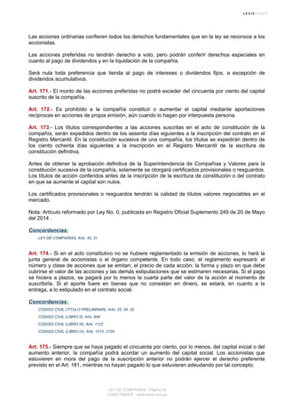 Las acciones ordinarias confieren todos los derechos fundamentales que en la ley se reconoce a los
accionistas.
Las acciones preferidas no tendrán derecho a voto, pero podrán conferir derechos especiales en
cuanto al pago de dividendos y en la liquidación de la compañía.
Será nula toda preferencia que tienda al pago de intereses o dividendos fijos, a excepción de
dividendos acumulativos.
Art. 171.- El monto de las acciones preferidas no podrá exceder del cincuenta por ciento del capital
suscrito de la compañía.
Art. 172.- Es prohibido a la compañía constituir o aumentar el capital mediante aportaciones
recíprocas en acciones de propia emisión, aún cuando lo hagan por interpuesta persona.
Art. 173.- Los títulos correspondientes a las acciones suscritas en el acto de constitución de la
compañía, serán expedidos dentro de los sesenta días siguientes a la inscripción del contrato en el
Registro Mercantil. En la constitución sucesiva de una compañía, los títulos se expedirán dentro de
los ciento ochenta días siguientes a la inscripción en el Registro Mercantil de la escritura de
constitución definitiva.
Antes de obtener la aprobación definitiva de la Superintendencia de Compañías y Valores para la
constitución sucesiva de la compañía, solamente se otorgará certificados provisionales o resguardos.
Los títulos de acción conferidos antes de la inscripción de la escritura de constitución o del contrato
en que se aumente el capital son nulos.
Los certificados provisionales o resguardos tendrán la calidad de títulos valores negociables en el
mercado.
Nota: Artículo reformado por Ley No. 0, publicada en Registro Oficial Suplemento 249 de 20 de Mayo
del 2014 .
Concordancias:
LEY DE COMPAÑIAS, Arts. 30, 31
Art. 174.- Si en el acto constitutivo no se hubiere reglamentado la emisión de acciones, lo hará la
junta general de accionistas o el órgano competente. En todo caso, el reglamento expresará: el
número y clase de acciones que se emitan; el precio de cada acción; la forma y plazo en que debe
cubrirse el valor de las acciones y las demás estipulaciones que se estimaren necesarias. Si el pago
se hiciera a plazos, se pagará por lo menos la cuarta parte del valor de la acción al momento de
suscribirla. Si el aporte fuere en bienes que no consistan en dinero, se estará, en cuanto a la
entrega, a lo estipulado en el contrato social.
Concordancias:
CODIGO CIVIL (TITULO PRELIMINAR), Arts. 33, 34, 35
CODIGO CIVIL (LIBRO II), Arts. 948
CODIGO CIVIL (LIBRO III), Arts. 1122
CODIGO CIVIL (LIBRO IV), Arts. 1510, 2104
Art. 175.- Siempre que se haya pagado el cincuenta por ciento, por lo menos, del capital inicial o del
aumento anterior, la compañía podrá acordar un aumento del capital social. Los accionistas que
estuvieren en mora del pago de la suscripción anterior no podrán ejercer el derecho preferente
previsto en el Art. 181, mientras no hayan pagado lo que estuvieren adeudando por tal concepto.
LEY DE COMPAÑIAS - Página 42
LEXIS FINDER - www.lexis.com.ec
 