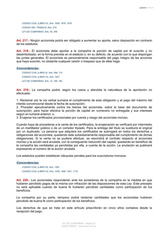 CODIGO CIVIL (LIBRO IV), Arts. 1958, 1978, 1979
CODIGO DEL TRABAJO, Arts. 575
LEY DE COMPAÑIAS, Arts. 55, 249
Art. 217.- Ningún accionista podrá ser obligado a aumentar su aporte, salvo disposición en contrario
de los estatutos.
Art. 218.- El accionista debe aportar a la compañía la porción de capital por él suscrito y no
desembolsado, en la forma prevista en el estatuto o, en su defecto, de acuerdo con lo que dispongan
las juntas generales. El accionista es personalmente responsable del pago íntegro de las acciones
que haya suscrito, no obstante cualquier cesión o traspaso que de ellas haga.
Concordancias:
CODIGO CIVIL (LIBRO II), Arts. 596, 714
CODIGO CIVIL (LIBRO IV), Arts. 1841
LEY DE COMPAÑIAS, Arts. 10, 188, 189
Art. 219.- La compañía podrá, según los casos y atendida la naturaleza de la aportación no
efectuada:
1. Reclamar por la vía verbal sumaria el cumplimiento de esta obligación y el pago del máximo del
interés convencional desde la fecha de suscripción;
2. Proceder ejecutivamente contra los bienes del accionista, sobre la base del documento de
suscripción, para hacer efectiva la porción de capital en numerario no entregada y sus intereses
según el numeral anterior; o,
3. Enajenar los certificados provisionales por cuenta y riesgo del accionista moroso.
Cuando haya de procederse a la venta de los certificados, la enajenación se verificará por intermedio
de un martillador público o de un corredor titulado. Para la entrega del título se sustituirá el original
por un duplicado. La persona que adquiera los certificados se subrogará en todos los derechos y
obligaciones del accionista, quedando éste subsidiariamente responsable del cumplimiento de dichas
obligaciones. Si la venta no se pudiere efectuar, se rescindirá el contrato respecto al accionista
moroso y la acción será anulada, con la consiguiente reducción del capital, quedando en beneficio de
la compañía las cantidades ya percibidas por ella, a cuenta de la acción. La anulación se publicará
expresando el número de la acción anulada.
Los estatutos pueden establecer cláusulas penales para los suscriptores morosos.
Concordancias:
CODIGO CIVIL (LIBRO III), Arts. 1393
CODIGO CIVIL (LIBRO IV), Arts. 1458, 1488, 1551, 1716
Art. 220.- Los accionistas responderán ante los acreedores de la compañía en la medida en que
hubieren percibido pagos de la misma con infracción de las disposiciones de esta Ley. Este precepto
no será aplicable cuando de buena fe hubieren percibido cantidades como participación de los
beneficios.
La compañía por su parte, tampoco podrá reclamar cantidades que los accionistas hubieren
percibido de buena fe como participación de los beneficios.
Los derechos de que se trata en este artículo prescribirán en cinco años contados desde la
recepción del pago.
LEY DE COMPAÑIAS - Página 52
LEXIS FINDER - www.lexis.com.ec
 
