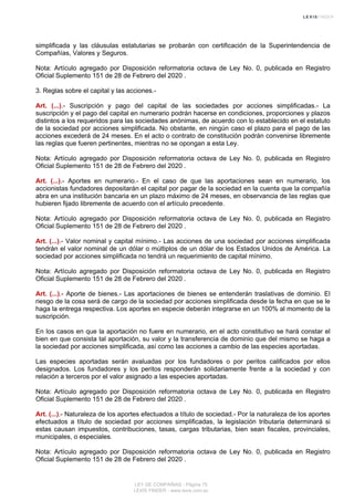 simplificada y las cláusulas estatutarias se probarán con certificación de la Superintendencia de
Compañías, Valores y Seguros.
Nota: Artículo agregado por Disposición reformatoria octava de Ley No. 0, publicada en Registro
Oficial Suplemento 151 de 28 de Febrero del 2020 .
3. Reglas sobre el capital y las acciones.-
Art. (...).- Suscripción y pago del capital de las sociedades por acciones simplificadas.- La
suscripción y el pago del capital en numerario podrán hacerse en condiciones, proporciones y plazos
distintos a los requeridos para las sociedades anónimas, de acuerdo con lo establecido en el estatuto
de la sociedad por acciones simplificada. No obstante, en ningún caso el plazo para el pago de las
acciones excederá de 24 meses. En el acto o contrato de constitución podrán convenirse libremente
las reglas que fueren pertinentes, mientras no se opongan a esta Ley.
Nota: Artículo agregado por Disposición reformatoria octava de Ley No. 0, publicada en Registro
Oficial Suplemento 151 de 28 de Febrero del 2020 .
Art. (...).- Aportes en numerario.- En el caso de que las aportaciones sean en numerario, los
accionistas fundadores depositarán el capital por pagar de la sociedad en la cuenta que la compañía
abra en una institución bancaria en un plazo máximo de 24 meses, en observancia de las reglas que
hubieren fijado libremente de acuerdo con el artículo precedente.
Nota: Artículo agregado por Disposición reformatoria octava de Ley No. 0, publicada en Registro
Oficial Suplemento 151 de 28 de Febrero del 2020 .
Art. (...).- Valor nominal y capital mínimo.- Las acciones de una sociedad por acciones simplificada
tendrán el valor nominal de un dólar o múltiplos de un dólar de los Estados Unidos de América. La
sociedad por acciones simplificada no tendrá un requerimiento de capital mínimo.
Nota: Artículo agregado por Disposición reformatoria octava de Ley No. 0, publicada en Registro
Oficial Suplemento 151 de 28 de Febrero del 2020 .
Art. (...).- Aporte de bienes.- Las aportaciones de bienes se entenderán traslativas de dominio. El
riesgo de la cosa será de cargo de la sociedad por acciones simplificada desde la fecha en que se le
haga la entrega respectiva. Los aportes en especie deberán integrarse en un 100% al momento de la
suscripción.
En los casos en que la aportación no fuere en numerario, en el acto constitutivo se hará constar el
bien en que consista tal aportación, su valor y la transferencia de dominio que del mismo se haga a
la sociedad por acciones simplificada, así como las acciones a cambio de las especies aportadas.
Las especies aportadas serán avaluadas por los fundadores o por peritos calificados por ellos
designados. Los fundadores y los peritos responderán solidariamente frente a la sociedad y con
relación a terceros por el valor asignado a las especies aportadas.
Nota: Artículo agregado por Disposición reformatoria octava de Ley No. 0, publicada en Registro
Oficial Suplemento 151 de 28 de Febrero del 2020 .
Art. (...).- Naturaleza de los aportes efectuados a título de sociedad.- Por la naturaleza de los aportes
efectuados a título de sociedad por acciones simplificadas, la legislación tributaria determinará si
estas causan impuestos, contribuciones, tasas, cargas tributarias, bien sean fiscales, provinciales,
municipales, o especiales.
Nota: Artículo agregado por Disposición reformatoria octava de Ley No. 0, publicada en Registro
Oficial Suplemento 151 de 28 de Febrero del 2020 .
LEY DE COMPAÑIAS - Página 75
LEXIS FINDER - www.lexis.com.ec
 