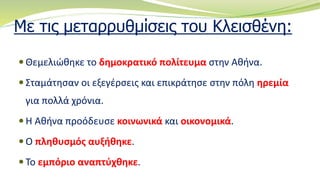 Με τις μεταρρυθμίσεις του Κλεισθένη:
 Θεμελιώθηκε το δημοκρατικό πολίτευμα στην Αθήνα.
 Σταμάτησαν οι εξεγέρσεις και επικράτησε στην πόλη ηρεμία
για πολλά χρόνια.
 Η Αθήνα προόδευσε κοινωνικά και οικονομικά.
 Ο πληθυσμός αυξήθηκε.
 Το εμπόριο αναπτύχθηκε.
 