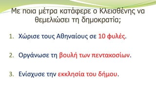Με ποια μέτρα κατάφερε ο Κλεισθένης να
θεμελιώσει τη δημοκρατία;
1. Χώρισε τους Αθηναίους σε 10 φυλές.
2. Οργάνωσε τη βουλή των πεντακοσίων.
3. Ενίσχυσε την εκκλησία του δήμου.
 