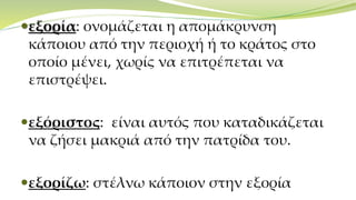 εξορία: ονομάζεται η απομάκρυνση
κάποιου από την περιοχή ή το κράτος στο
οποίο μένει, χωρίς να επιτρέπεται να
επιστρέψει.
εξόριστος: είναι αυτός που καταδικάζεται
να ζήσει μακριά από την πατρίδα του.
εξορίζω: στέλνω κάποιον στην εξορία
 