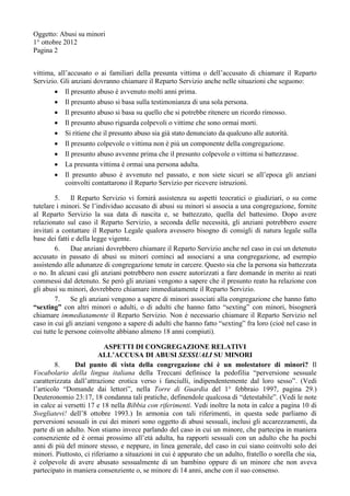 Oggetto: Abusi su minori
1° ottobre 2012
Pagina 2
vittima, all’accusato o ai familiari della presunta vittima o dell’accusato di chiamare il Reparto
Servizio. Gli anziani dovranno chiamare il Reparto Servizio anche nelle situazioni che seguono:
 Il presunto abuso è avvenuto molti anni prima.
 Il presunto abuso si basa sulla testimonianza di una sola persona.
 Il presunto abuso si basa su quello che si potrebbe ritenere un ricordo rimosso.
 Il presunto abuso riguarda colpevoli o vittime che sono ormai morti.
 Si ritiene che il presunto abuso sia già stato denunciato da qualcuno alle autorità.
 Il presunto colpevole o vittima non è più un componente della congregazione.
 Il presunto abuso avvenne prima che il presunto colpevole o vittima si battezzasse.
 La presunta vittima è ormai una persona adulta.
 Il presunto abuso è avvenuto nel passato, e non siete sicuri se all’epoca gli anziani
coinvolti contattarono il Reparto Servizio per ricevere istruzioni.
5. Il Reparto Servizio vi fornirà assistenza su aspetti teocratici o giudiziari, o su come
tutelare i minori. Se l’individuo accusato di abusi su minori si associa a una congregazione, fornite
al Reparto Servizio la sua data di nascita e, se battezzato, quella del battesimo. Dopo avere
relazionato sul caso il Reparto Servizio, a seconda delle necessità, gli anziani potrebbero essere
invitati a contattare il Reparto Legale qualora avessero bisogno di consigli di natura legale sulla
base dei fatti e della legge vigente.
6. Due anziani dovrebbero chiamare il Reparto Servizio anche nel caso in cui un detenuto
accusato in passato di abusi su minori cominci ad associarsi a una congregazione, ad esempio
assistendo alle adunanze di congregazione tenute in carcere. Questo sia che la persona sia battezzata
o no. In alcuni casi gli anziani potrebbero non essere autorizzati a fare domande in merito ai reati
commessi dal detenuto. Se però gli anziani vengono a sapere che il presunto reato ha relazione con
gli abusi su minori, dovrebbero chiamare immediatamente il Reparto Servizio.
7. Se gli anziani vengono a sapere di minori associati alla congregazione che hanno fatto
“sexting” con altri minori o adulti, o di adulti che hanno fatto “sexting” con minori, bisognerà
chiamare immediatamente il Reparto Servizio. Non è necessario chiamare il Reparto Servizio nel
caso in cui gli anziani vengono a sapere di adulti che hanno fatto “sexting” fra loro (cioè nel caso in
cui tutte le persone coinvolte abbiano almeno 18 anni compiuti).
ASPETTI DI CONGREGAZIONE RELATIVI
ALL’ACCUSA DI ABUSI SESSUALI SU MINORI
8. Dal punto di vista della congregazione chi è un molestatore di minori? Il
Vocabolario della lingua italiana della Treccani definisce la pedofilia “perversione sessuale
caratterizzata dall’attrazione erotica verso i fanciulli, indipendentemente dal loro sesso”. (Vedi
l’articolo “Domande dai lettori”, nella Torre di Guardia del 1° febbraio 1997, pagina 29.)
Deuteronomio 23:17, 18 condanna tali pratiche, definendole qualcosa di “detestabile”. (Vedi le note
in calce ai versetti 17 e 18 nella Bibbia con riferimenti. Vedi inoltre la nota in calce a pagina 10 di
Svegliatevi! dell’8 ottobre 1993.) In armonia con tali riferimenti, in questa sede parliamo di
perversioni sessuali in cui dei minori sono oggetto di abusi sessuali, inclusi gli accarezzamenti, da
parte di un adulto. Non stiamo invece parlando del caso in cui un minore, che partecipa in maniera
consenziente ed è ormai prossimo all’età adulta, ha rapporti sessuali con un adulto che ha pochi
anni di più del minore stesso, e neppure, in linea generale, del caso in cui siano coinvolti solo dei
minori. Piuttosto, ci riferiamo a situazioni in cui è appurato che un adulto, fratello o sorella che sia,
è colpevole di avere abusato sessualmente di un bambino oppure di un minore che non aveva
partecipato in maniera consenziente o, se minore di 14 anni, anche con il suo consenso.
 