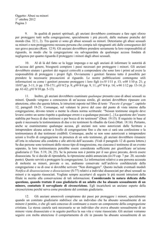 Oggetto: Abusi su minori
1° ottobre 2012
Pagina 3
9. In qualità di pastori spirituali, gli anziani dovrebbero continuare a fare ogni sforzo
per proteggere tutti nella congregazione, specialmente i più piccoli, dalle malsane pratiche del
mondo (Isa. 32:1, 2). Tra queste ci sono gli abusi sessuali su minori. Detestiamo gli abusi sessuali
su minori e non proteggeremo nessuna persona che compia tali ripugnanti atti dalle conseguenze del
suo grave peccato (Rom. 12:9). Gli anziani dovrebbero prendere seriamente la loro responsabilità al
riguardo, in modo che la congregazione sia salvaguardata da qualunque accusa fondata di
negligenza per quanto riguarda il proteggere i minori dagli abusi sessuali.
10. Al di là del fatto se la legge imponga o no agli anziani di informare le autorità di
un’accusa del genere, bisognerà compiere i passi necessari per proteggere i minori. Gli anziani
dovrebbero aiutare i genitori dei ragazzi coinvolti a comprendere che sono loro i primi ad avere la
responsabilità di proteggere i propri figli. Ovviamente i genitori faranno tutto il possibile per
prendere le necessarie precauzioni al riguardo. Le nostre pubblicazioni contengono utili
informazioni su come i genitori possono proteggere i loro figli (w10 1/11 p. 13; w08 1/10 p. 21; g
10/07 pp. 3-11; lr pp. 170-171; g03 8/2 p. 9; g99 8/4 pp. 9, 11; g97 8/4 p. 14; w96 1/12 pp. 13-14; fy
pp. 61-62; g93 8/10 pp. 5-13).
11. Inoltre, gli anziani dovrebbero esaminare qualunque presunto caso di abusi sessuali su
minori. Quando vengono a conoscenza di un’accusa simile, gli anziani dovrebbero ripassare con
attenzione, oltre che questa lettera, le istruzioni esposte nel libro di testo “Pascete il gregge”, capitolo
12, paragrafi 18-21. Comunque, nel valutare le prove del caso dal punto di vista interno della
congregazione, devono tenere a mente la chiara norma scritturale: “Nessun testimone singolo deve
levarsi contro un uomo rispetto a qualunque errore o a qualunque peccato [...] La questione dev’essere
stabilita per bocca di due testimoni o per bocca di tre testimoni” (Deut. 19:15). Il requisito in base al
quale è necessaria la testimonianza di due o tre testimoni fu ribadito da Gesù (Matt. 18:16). Pertanto,
anche se esamineranno qualunque accusa, gli anziani non sono autorizzati dalle Scritture a
intraprendere alcuna azione a livello di congregazione fino a che non ci sarà una confessione o la
testimonianza di due testimoni credibili. Comunque, anche se non sono autorizzati a intraprendere
azioni a livello di congregazione in presenza di un solo testimone, gli anziani dovrebbero rimanere
all’erta in relazione alla condotta e alle attività dell’accusato. (Vedi il paragrafo 12 di questa lettera.)
Se due persone sono testimoni dello stesso tipo di trasgressione, ma ciascuna è testimone di un evento
separato, la loro testimonianza potrebbe essere considerata sufficiente per giustificare un’azione
giudiziaria (1 Tim. 5:19, 24, 25). Se la persona non è pentita per il suo grave peccato, dovrà essere
disassociata. Se si decide di riprenderla, la riprensione andrà annunciata (ks10 cap. 7 par. 20, secondo
punto). Questo servirà a proteggere la congregazione. Le informazioni relative a una persona accusata
di molestie su minori, provate o no, andranno conservate nell’archivio confidenziale della
congregazione e su di esse si dovrebbe scrivere “Non distruggere”. Questo include eventuali moduli
Notifica di disassociazione o dissociazione (S-77) relativi a individui disassociati per abusi sessuali su
minori e in seguito riassociati. Vogliate sempre accertarvi di seguire le più recenti istruzioni della
filiale in merito alla conservazione di tali informazioni. Considerando la natura delicata della
questione, quando trattate il caso giudiziario di un adulto che ha abusato sessualmente di un
minore, contattate il sorvegliante di circoscrizione. Egli incaricherà un anziano esperto della
circoscrizione perché serva come presidente del comitato giudiziario.
12. Gli anziani amorevoli compiranno dei passi per proteggere i minori, specialmente
quando un comitato giudiziario stabilisce che un individuo che ha abusato sessualmente di un
minore è pentito, e che gli sarà concesso di continuare a essere un componente della congregazione
cristiana. La stessa cautela sarà necessaria se un individuo che aveva abusato sessualmente di un
minore viene disassociato e in seguito purifica la sua vita e viene riassociato. Gli anziani vorranno
seguire con molta attenzione il comportamento di chi in passato ha abusato sessualmente di un
 