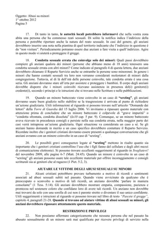 Oggetto: Abusi su minori
1° ottobre 2012
Pagina 5
17. Di tanto in tanto, le autorità locali potrebbero informarvi che nella vostra zona
abita una persona che ha commesso reati sessuali. Di solito la notifica indica l’indirizzo della
persona e potrebbe riportare anche la natura del reato sessuale. In casi del genere, gli anziani
dovrebbero inserire una nota nella piantina di quel territorio indicante che l’indirizzo in questione è
da “non visitare”. Periodicamente potranno essere due anziani a fare visita a quell’indirizzo. Agire
in questo modo vi aiuterà a proteggere il gregge.
18. Condotta sessuale errata che coinvolge solo dei minori: Quali passi dovrebbero
compiere gli anziani qualora dei minori (persone che abbiano meno di 18 anni) tenessero una
condotta sessuale errata con altri minori? Come indicato al paragrafo 4 di questa lettera, due anziani
dovrebbero chiamare il Reparto Servizio anche se entrambe le persone sono minorenni. In genere i
minori che hanno contatti sessuali tra loro non verranno considerati molestatori di minori dalla
congregazione. Tuttavia, al di là dell’età delle persone coinvolte, tale condotta errata è una cosa
seria. Gli anziani dovranno stare all’erta per assistere e proteggere i bambini. Il corpo degli anziani
dovrebbe disporre che i minori coinvolti ricevano assistenza in presenza del(i) genitore(i)
credente(i), secondo i princìpi e le istruzioni che si trovano nelle Scritture e nelle pubblicazioni.
19. Quando un minore battezzato viene coinvolto in un caso di “sexting”, gli anziani
dovranno usare buon giudizio nello stabilire se la trasgressione è arrivata al punto di richiedere
un’azione giudiziaria. Utili informazioni al riguardo si possono trovare nell’articolo “Domande dai
lettori” della Torre di Guardia del 15 luglio 2006. Vi invitiamo a ripassare questo materiale con
attenzione prima di concludere che un minore battezzato è colpevole di “grave impurità” o
“condotta sfrontata, condotta dissoluta” (ks10 cap. 5 par. 9). Comunque, se un minore battezzato
aveva ricevuto in precedenza consigli e persiste nella sua condotta errata, nella maggior parte dei
casi verrà intrapresa un’azione giudiziaria. Ogni situazione va considerata un caso a sé. Se gli
anziani hanno domande in merito a un caso specifico dovrebbero contattare il Reparto Servizio.
Ricordate inoltre che i genitori cristiani dovranno essere presenti a qualunque conversazione che gli
anziani avranno con un minore coinvolto in un caso di “sexting”.
20. Le possibili gravi conseguenze legate al “sexting” mettono in risalto quanto sia
importante che i genitori cristiani controllino l’uso che i figli fanno del cellulare e degli altri mezzi
di comunicazione elettronici. Si possono trovare eccellenti suggerimenti al riguardo in Svegliatevi!
del novembre 2009, alle pagine 6-7 (Matt. 24:45). Quando un minore è coinvolto in un caso di
“sexting” gli anziani possono usare tale eccellente materiale per offrire incoraggiamento e consigli
scritturali sia ai genitori che al ragazzo (1 Piet. 5:2, 3).
AIUTARE LE VITTIME DEGLI ABUSI SESSUALI SU MINORI
21. Alcuni cristiani potrebbero provare turbamento a motivo di ricordi e sentimenti
associati ad abusi sessuali subiti nel passato. Quando viene avvicinato da qualcuno che è
preoccupato o sconvolto a motivo di tali ricordi, un anziano dovrebbe ‘parlare in maniera
consolante” (1 Tess. 5:14). Gli anziani dovrebbero mostrare empatia, compassione, pazienza e
prontezza nel sostenere coloro che confidano loro di avere tali ricordi. Un anziano non dovrebbe
mai trovarsi da solo con una sorella di cui non è parente stretto o diventare il suo unico confidente.
Utili suggerimenti e istruzioni al riguardo si possono trovare nel libro di testo “Pascete il gregge”,
capitolo 4, paragrafi 21-28. Quando si trovano ad aiutare vittime di abusi sessuali su minori, gli
anziani dovrebbero ripassare attentamente questo materiale.
RESTRIZIONI E PRIVILEGI
22. Non possiamo affermare categoricamente che nessuna persona che nel passato ha
abusato sessualmente di un minore sarà mai qualificata per ricevere privilegi di servizio nella
 