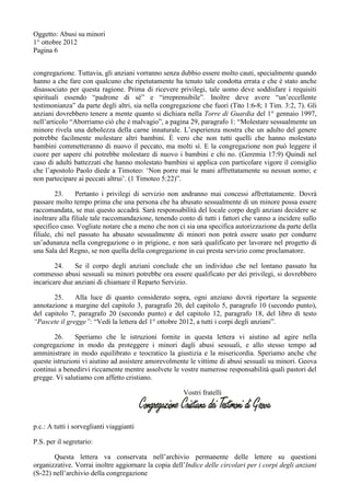 Oggetto: Abusi su minori
1° ottobre 2012
Pagina 6
congregazione. Tuttavia, gli anziani vorranno senza dubbio essere molto cauti, specialmente quando
hanno a che fare con qualcuno che ripetutamente ha tenuto tale condotta errata e che è stato anche
disassociato per questa ragione. Prima di ricevere privilegi, tale uomo deve soddisfare i requisiti
spirituali essendo “padrone di sé” e “irreprensibile”. Inoltre deve avere “un’eccellente
testimonianza” da parte degli altri, sia nella congregazione che fuori (Tito 1:6-8; 1 Tim. 3:2, 7). Gli
anziani dovrebbero tenere a mente quanto si dichiara nella Torre di Guardia del 1° gennaio 1997,
nell’articolo “Aborriamo ciò che è malvagio”, a pagina 29, paragrafo 1: “Molestare sessualmente un
minore rivela una debolezza della carne innaturale. L’esperienza mostra che un adulto del genere
potrebbe facilmente molestare altri bambini. È vero che non tutti quelli che hanno molestato
bambini commetteranno di nuovo il peccato, ma molti sì. E la congregazione non può leggere il
cuore per sapere chi potrebbe molestare di nuovo i bambini e chi no. (Geremia 17:9) Quindi nel
caso di adulti battezzati che hanno molestato bambini si applica con particolare vigore il consiglio
che l’apostolo Paolo diede a Timoteo: ‘Non porre mai le mani affrettatamente su nessun uomo; e
non partecipare ai peccati altrui’. (1 Timoteo 5:22)”.
23. Pertanto i privilegi di servizio non andranno mai concessi affrettatamente. Dovrà
passare molto tempo prima che una persona che ha abusato sessualmente di un minore possa essere
raccomandata, se mai questo accadrà. Sarà responsabilità del locale corpo degli anziani decidere se
inoltrare alla filiale tale raccomandazione, tenendo conto di tutti i fattori che vanno a incidere sullo
specifico caso. Vogliate notare che a meno che non ci sia una specifica autorizzazione da parte della
filiale, chi nel passato ha abusato sessualmente di minori non potrà essere usato per condurre
un’adunanza nella congregazione o in prigione, e non sarà qualificato per lavorare nel progetto di
una Sala del Regno, se non quella della congregazione in cui presta servizio come proclamatore.
24. Se il corpo degli anziani conclude che un individuo che nel lontano passato ha
commesso abusi sessuali su minori potrebbe ora essere qualificato per dei privilegi, si dovrebbero
incaricare due anziani di chiamare il Reparto Servizio.
25. Alla luce di quanto considerato sopra, ogni anziano dovrà riportare la seguente
annotazione a margine del capitolo 3, paragrafo 20, del capitolo 5, paragrafo 10 (secondo punto),
del capitolo 7, paragrafo 20 (secondo punto) e del capitolo 12, paragrafo 18, del libro di testo
“Pascete il gregge”: “Vedi la lettera del 1° ottobre 2012, a tutti i corpi degli anziani”.
26. Speriamo che le istruzioni fornite in questa lettera vi aiutino ad agire nella
congregazione in modo da proteggere i minori dagli abusi sessuali, e allo stesso tempo ad
amministrare in modo equilibrato e teocratico la giustizia e la misericordia. Speriamo anche che
queste istruzioni vi aiutino ad assistere amorevolmente le vittime di abusi sessuali su minori. Geova
continui a benedirvi riccamente mentre assolvete le vostre numerose responsabilità quali pastori del
gregge. Vi salutiamo con affetto cristiano.
Vostri fratelli
p.c.: A tutti i sorveglianti viaggianti
P.S. per il segretario:
Questa lettera va conservata nell’archivio permanente delle lettere su questioni
organizzative. Vorrai inoltre aggiornare la copia dell’Indice delle circolari per i corpi degli anziani
(S-22) nell’archivio della congregazione
 