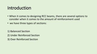 Introduction
• When it comes to designing RCC beams, there are several options to
consider when it comes to the amount of reinforcement used
• we have three types of sections:
1) Balanced Section
2) Under Reinforced Section
3) Over Reinforced Section
 