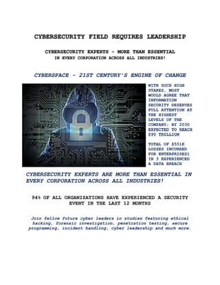 CYBERSECURITY FIELD REQUIRES LEADERSHIP
CYBERSECURITY EXPERTS - MORE THAN ESSENTIAL
IN EVERY CORPORATION ACROSS ALL INDUSTRIES!
CYBERSPACE - 21ST CENTURY'S ENGINE OF CHANGE
WITH SUCH HIGH
STAKES, MOST
WOULD AGREE THAT
INFORMATION
SECURITY DESERVES
FULL ATTENTION AT
THE HIGHEST
LEVELS OF THE
COMPANY; BY 2030
EXPECTED TO REACH
$90 TRILLION
TOTAL OF $551K
LOSSES INCURRED
FOR ENTERPRISES1
IN 3 EXPERIENCED
A DATA BREACH
CYBERSECURITY EXPERTS ARE MORE THAN ESSENTIAL IN
EVERY CORPORATION ACROSS ALL INDUSTRIES!
94% OF ALL ORGANIZATIONS HAVE EXPERIENCED A SECURITY
EVENT IN THE LAST 12 MONTHS
Join fellow future cyber leaders in studies featuring ethical
hacking, forensic investigation, penetration testing, secure
programming, incident handling, cyber leadership and much more.
 