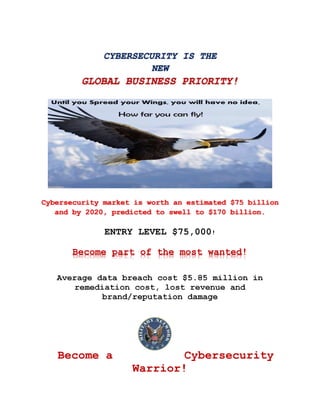 CYBERSECURITY IS THE
NEW
GLOBAL BUSINESS PRIORITY!
Cybersecurity market is worth an estimated $75 billion
and by 2020, predicted to swell to $170 billion.
ENTRY LEVEL $75,000!
Become part of the most wanted!
Average data breach cost $5.85 million in
remediation cost, lost revenue and
brand/reputation damage
Become a Cybersecurity
Warrior!
 