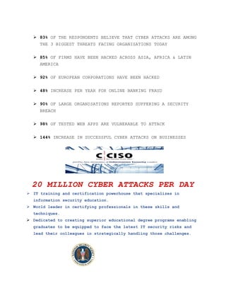  83% OF THE RESPONDENTS BELIEVE THAT CYBER ATTACKS ARE AMONG
THE 3 BIGGEST THREATS FACING ORGANISATIONS TODAY
 85% OF FIRMS HAVE BEEN HACKED ACROSS ASIA, AFRICA & LATIN
AMERICA
 92% OF EUROPEAN CORPORATIONS HAVE BEEN HACKED
 48% INCREASE PER YEAR FOR ONLINE BANKING FRAUD
 90% OF LARGE ORGANISATIONS REPORTED SUFFERING A SECURITY
BREACH
 98% OF TESTED WEB APPS ARE VULNERABLE TO ATTACK
 144% INCREASE IN SUCCESSFUL CYBER ATTACKS ON BUSINESSES
20 MILLION CYBER ATTACKS PER DAY
 IT training and certification powerhouse that specializes in
information security education.
 World leader in certifying professionals in these skills and
techniques.
 Dedicated to creating superior educational degree programs enabling
graduates to be equipped to face the latest IT security risks and
lead their colleagues in strategically handling those challenges.
 