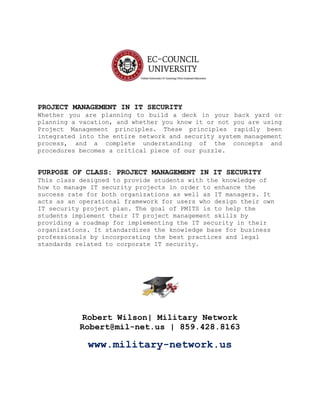 PROJECT MANAGEMENT IN IT SECURITY
Whether you are planning to build a deck in your back yard or
planning a vacation, and whether you know it or not you are using
Project Management principles. These principles rapidly been
integrated into the entire network and security system management
process, and a complete understanding of the concepts and
procedures becomes a critical piece of our puzzle.
PURPOSE OF CLASS: PROJECT MANAGEMENT IN IT SECURITY
This class designed to provide students with the knowledge of
how to manage IT security projects in order to enhance the
success rate for both organizations as well as IT managers. It
acts as an operational framework for users who design their own
IT security project plan. The goal of PMITS is to help the
students implement their IT project management skills by
providing a roadmap for implementing the IT security in their
organizations. It standardizes the knowledge base for business
professionals by incorporating the best practices and legal
standards related to corporate IT security.
Robert Wilson| Military Network
Robert@mil-net.us | 859.428.8163
www.military-network.us
 