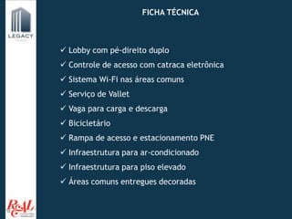 Av. FICHA TÉCNICA
 Lobby com pé-direito duplo
 Controle de acesso com catraca eletrônica
 Sistema Wi-Fi nas áreas comuns
 Serviço de Vallet
 Vaga para carga e descarga
 Bicicletário
 Rampa de acesso e estacionamento PNE
 Infraestrutura para ar-condicionado
 Infraestrutura para piso elevado
 Áreas comuns entregues decoradas
 