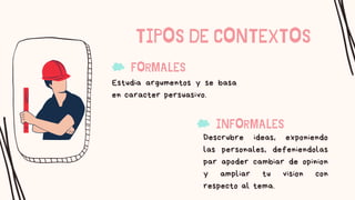 TIPOS DE CONTEXTOS
Estudia argumentos y se basa
en caracter persuasivo.
FORMALES
Descrubre ideas, exponiendo
las personales, defeniendolas
par apoder cambiar de opinion
y ampliar tu vision con
respecto al tema.
INFORMALES
 