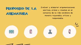 PROPOSITO DE LA
ASIGNATURA
Evaluar y elaborar argumentaciones
escritas, orales y visuales en el
contexto de su vida cotidiana de
manera razonable, crítica y
responsable.
PROPOSITO DE LA
ASIGNATURA
 