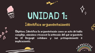 UNIDAD 1:
Identifica argumentaciones
Objetivo: Identifica la argumentación como un acto de habla
complejo, asimismo reconoce la intención del que argumenta
en el lenguaje cotidiano y sus presuposiciones e
implicaciones.
 
