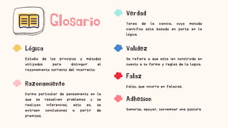 Glosario
Lógica
Estudio de los principios y métodos
utilizados para distinguir el
razonamiento correcto del incorrecto.
Razonamiento
Forma particular de pensamiento en la
que se resuelven problemas y se
realizan inferencias, esto es, se
extraen conclusiones a partir de
premisas.
Verdad
Tarea de la ciencia, cuyo metodo
cientifico esta basado en parte en la
lógica.
Validez
Se refiere a que esta ien construido en
cuanto a su forma y reglas de la logica.
Falaz
Falso, que incurre en falacias.
Adhesion
Sumarse, apoyar, convemcer una postura
 