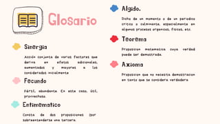 Glosario
Sinergia
Acción conjunta de varios factores que
deriva en efetos adicionales,
aumentados y mayores a los
considerados inicialmente
Fecundo
Fértil, abundante. En este caso, útil,
provvechoso.
Entimematico
Consta de dos proposiciones (por
sobreentenderse una tercera.
Algido.
Dicho de un momento o de un periodico
critico o culminante, especialmente en
algunos procesos organicos, fisicos, etc.
Teorema
Proposicion matematica cuya verdad
puede ser demostrada.
Axioma
Proposicion que no necesita demostracion
en tanto que se considera verdadera
 