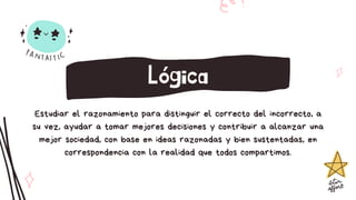 Estudiar el razonamiento para distinguir el correcto del incorrecto, a
su vez, ayudar a tomar mejores decisiones y contribuir a alcanzar una
mejor sociedad, con base en ideas razonadas y bien sustentadas, en
correspondencia con la realidad que todos compartimos.
Lógica
 
