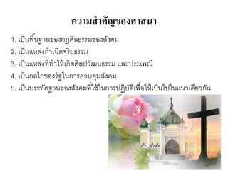 ความสาคัญของศาสนา
1. เป็นพื้นฐานของกฎศีลธรรมของสังคม
2. เป็นแหล่งกาเนิดจริยธรรม
3. เป็นแหล่งที่ทาให้เกิดศิลปวัฒนธรรม และประเพณี
4. เป็นกลไกของรัฐในการควบคุมสังคม
5. เป็นบรรทัดฐานของสังคมที่ใช้ในการปฏิบัติเพื่อให้เป็นไปในแนวเดียวกัน
 