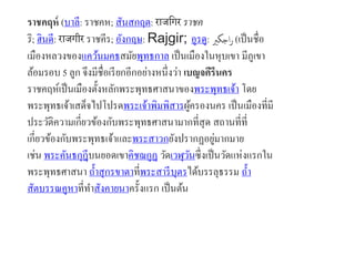 ราชคฤห์ (บาลี: ราชคห; สันสกฤต: राजगिर ราชค
ริ; ฮินดี: राजिीर ราชคีร; อังกฤษ: Rajgir; อูรดู: ‫اجگری‬‫ر‬ (เป็นชื่อ
เมืองหลวงของแคว้นมคธสมัยพุทธกาล เป็นเมืองในหุบเขา มีภูเขา
ล้อมรอบ 5 ลูก จึงมีชื่อเรียกอีกอย่างหนึ่งว่า เบญจคีรีนคร
ราชคฤห์เป็นเมืองตั้งหลักพระพุทธศาสนาของพระพุทธเจ้า โดย
พระพุทธเจ้าเสด็จไปโปรดพระเจ้าพิมพิสารผู้ครองนคร เป็นเมืองที่มี
ประวัติความเกี่ยวข้องกับพระพุทธศาสนามากที่สุด สถานที่ที่
เกี่ยวข้องกับพระพุทธเจ้าและพระสาวกยังปรากฏอยู่มากมาย
เช่น พระคันธกุฎีบนยอดเขาคิชฌกูฏ วัดเวฬุวันซึ่งเป็นวัดแห่งแรกใน
พระพุทธศาสนา ถ้าสุกรขาตาที่พระสารีบุตรได้บรรลุธรรม ถ้า
สัตบรรณคูหาที่ทาสังคายนาครั้งแรก เป็นต้น
 