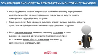 ОСКАРЖЕННЯ ВИСНОВКУ ЗА РЕЗУЛЬТАТАМИ МОНІТОРИНГУ ЗАКУПІВЛІ
 Якщо суд ухвалить рішення в справі щодо оскарження висновку за результатами
моніторингу закупівлі на користь замовника, то аудитори не зможуть скласти
адмінпротокол щодо допущених порушень.
 Якщо рішення суду буде на користь аудиторів, в такому випадку аудитори матимуть
право скласти адмінпротокол на замовника щодо допущених порушень.
 Якщо замовник не усунув визначене у висновку порушення, а також
висновок не оскаржено до суду, аудитор після закінчення строку
на оскарження вчиняє дії щодо притягнення Замовника до
адміністративної відповідальності
 