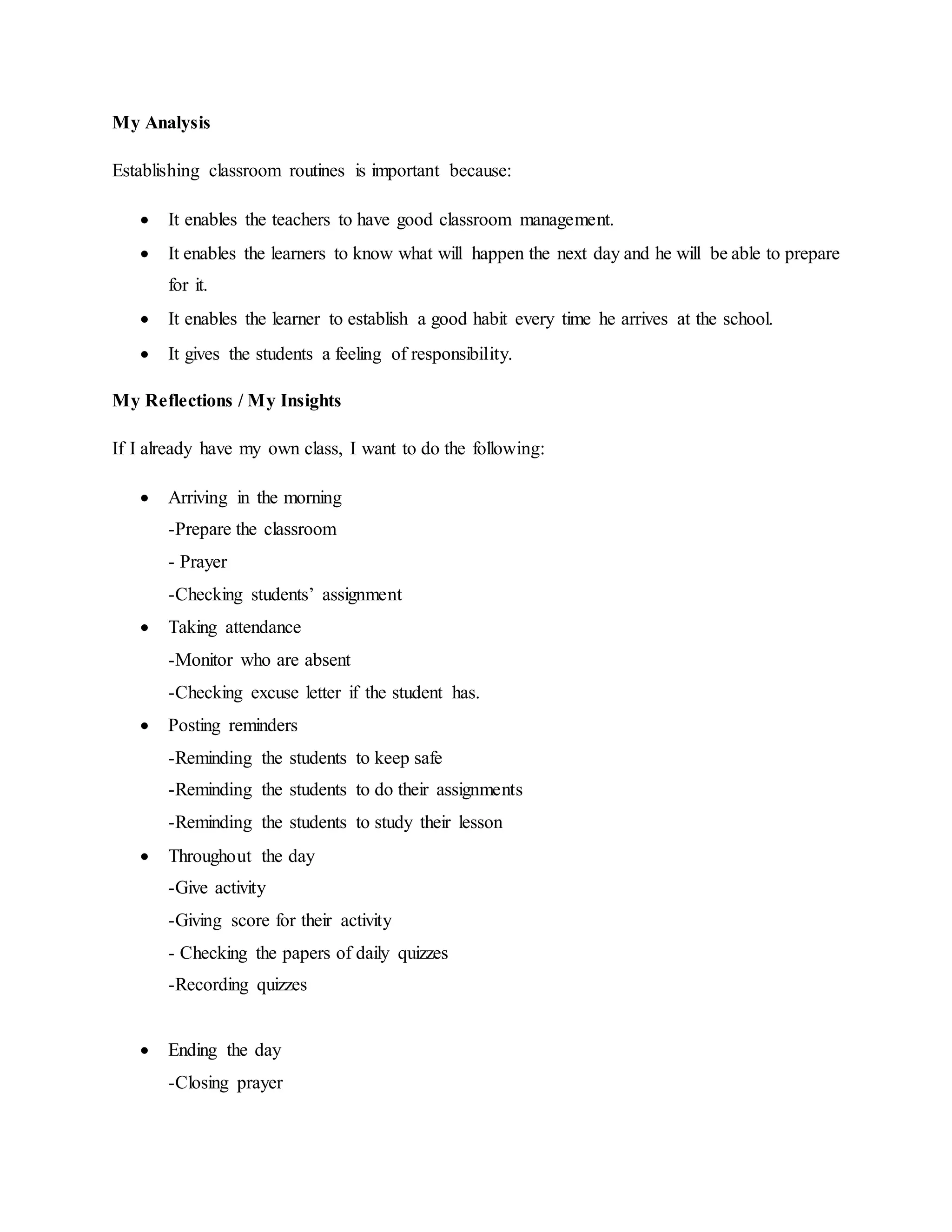My Analysis
Establishing classroom routines is important because:
 It enables the teachers to have good classroom management.
 It enables the learners to know what will happen the next day and he will be able to prepare
for it.
 It enables the learner to establish a good habit every time he arrives at the school.
 It gives the students a feeling of responsibility.
My Reflections / My Insights
If I already have my own class, I want to do the following:
 Arriving in the morning
-Prepare the classroom
- Prayer
-Checking students’ assignment
 Taking attendance
-Monitor who are absent
-Checking excuse letter if the student has.
 Posting reminders
-Reminding the students to keep safe
-Reminding the students to do their assignments
-Reminding the students to study their lesson
 Throughout the day
-Give activity
-Giving score for their activity
- Checking the papers of daily quizzes
-Recording quizzes
 Ending the day
-Closing prayer
 