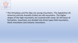 • The Himalayas and the Alps are young mountains. The Appalatian (N.
America) and the Aravallis (India) are old mountains. The higher
slopes of the high mountains are covered with snow. On the basis of
formation, mountains are divided into three types-fold mountains,
block mountains and volcanic mountains.
M.V.HERWADKAR ENGLISH MEDIUM SCHOOL 15
 