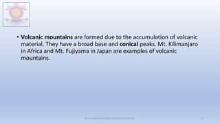 • Volcanic mountains are formed due to the accumulation of volcanic
material. They have a broad base and conical peaks. Mt. Kilimanjaro
in Africa and Mt. Fujiyama in Japan are examples of volcanic
mountains.
M.V.HERWADKAR ENGLISH MEDIUM SCHOOL 21
 