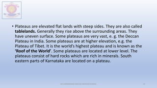 • Plateaus are elevated flat lands with steep sides. They are also called
tablelands. Generally they rise above the surrounding areas. They
have uneven surface. Some plateaus are very vast, e. g. the Deccan
Plateau in India. Some plateaus are at higher elevation, e.g. the
Plateau of Tibet. It is the world’s highest plateau and is known as the
‘Roof of the World’. Some plateaus are located at lower level. The
plateaus consist of hard rocks which are rich in minerals. South
eastern parts of Karnataka are located on a plateau.
M.V.HERWADKAR ENGLISH MEDIUM SCHOOL 25
 