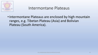 Intermontane Plateaus
• Intermontane Plateaus are enclosed by high mountain
ranges, e.g. Tibetan Plateau (Asia) and Bolivian
Plateau (South America).
M.V.HERWADKAR ENGLISH MEDIUM SCHOOL 29
 