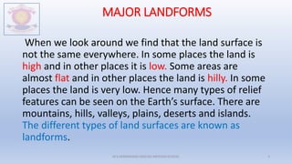 MAJOR LANDFORMS
When we look around we find that the land surface is
not the same everywhere. In some places the land is
high and in other places it is low. Some areas are
almost flat and in other places the land is hilly. In some
places the land is very low. Hence many types of relief
features can be seen on the Earth’s surface. There are
mountains, hills, valleys, plains, deserts and islands.
The different types of land surfaces are known as
landforms.
M.V.HERWADKAR ENGLISH MEDIUM SCHOOL 3
 