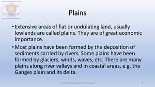 Plains
• Extensive areas of flat or undulating land, usually
lowlands are called plains. They are of great economic
importance.
• Most plains have been formed by the deposition of
sediments carried by rivers. Some plains have been
formed by glaciers, winds, waves, etc. There are many
plains along river valleys and in coastal areas, e.g. the
Ganges plain and its delta.
M.V.HERWADKAR ENGLISH MEDIUM SCHOOL 36
 