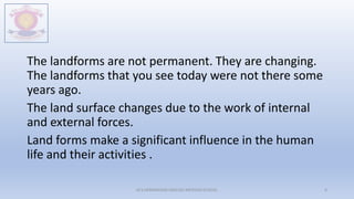 The landforms are not permanent. They are changing.
The landforms that you see today were not there some
years ago.
The land surface changes due to the work of internal
and external forces.
Land forms make a significant influence in the human
life and their activities .
M.V.HERWADKAR ENGLISH MEDIUM SCHOOL 4
 