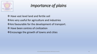 Importance of plains
 Have vast level land and fertile soil
Are very useful for agriculture and industries
Are favourable for the development of transport.
 Have been centres of civilization
Encourage the growth of towns and cities
M.V.HERWADKAR ENGLISH MEDIUM SCHOOL 42
 