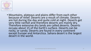 • Mountains, plateaus and plains differ from each other
because of relief. Deserts are a result of climate. Deserts
are hot during the day and quite cold at night. Deserts get
very little rainfall and therefore deserts are mainly dry.
Therefore extensive dry lands are called deserts. Deserts
occupy about 15 of the Earth’s surface. Deserts can be
rocky, or sandy. Deserts are found in every continent
except Europe and Antarctica. Sahara desert is the largest
desert in the world.
M.V.HERWADKAR ENGLISH MEDIUM SCHOOL 44
 