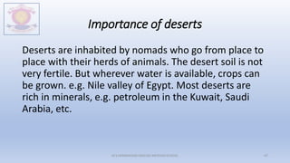 Importance of deserts
Deserts are inhabited by nomads who go from place to
place with their herds of animals. The desert soil is not
very fertile. But wherever water is available, crops can
be grown. e.g. Nile valley of Egypt. Most deserts are
rich in minerals, e.g. petroleum in the Kuwait, Saudi
Arabia, etc.
M.V.HERWADKAR ENGLISH MEDIUM SCHOOL 47
 