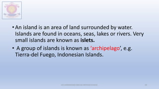 • An island is an area of land surrounded by water.
Islands are found in oceans, seas, lakes or rivers. Very
small islands are known as islets.
• A group of islands is known as ‘archipelago’, e.g.
Tierra-del Fuego, Indonesian Islands.
M.V.HERWADKAR ENGLISH MEDIUM SCHOOL 49
 