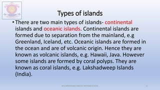 Types of islands
• There are two main types of islands- continental
islands and oceanic islands. Continental islands are
formed due to separation from the mainland, e.g
Greenland, Iceland, etc. Oceanic islands are formed in
the ocean and are of volcanic origin. Hence they are
known as volcanic islands, e.g. Hawaii, Java. However
some islands are formed by coral polyps. They are
known as coral islands, e.g. Lakshadweep Islands
(India).
M.V.HERWADKAR ENGLISH MEDIUM SCHOOL 51
 