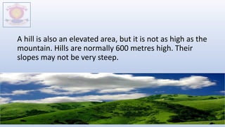A hill is also an elevated area, but it is not as high as the
mountain. Hills are normally 600 metres high. Their
slopes may not be very steep.
M.V.HERWADKAR ENGLISH MEDIUM SCHOOL 8
 