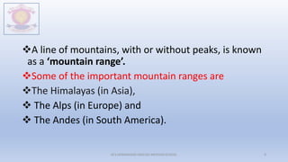 A line of mountains, with or without peaks, is known
as a ‘mountain range’.
Some of the important mountain ranges are
The Himalayas (in Asia),
 The Alps (in Europe) and
 The Andes (in South America).
M.V.HERWADKAR ENGLISH MEDIUM SCHOOL 9
 