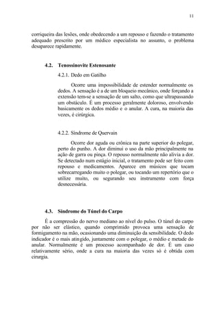 11
corriqueira das lesões, onde obedecendo a um repouso e fazendo o tratamento
adequado prescrito por um médico especialista no assunto, o problema
desaparece rapidamente.
4.2. Tenossinovite Estenosante
4.2.1. Dedo em Gatilho
Ocorre uma impossibilidade de estender normalmente os
dedos. A sensação é a de um bloqueio mecânico, onde forçando a
extensão tem-se a sensação de um salto, como que ultrapassando
um obstáculo. É um processo geralmente doloroso, envolvendo
basicamente os dedos médio e o anular. A cura, na maioria das
vezes, é cirúrgica.
4.2.2. Síndrome de Quervain
Ocorre dor aguda ou crônica na parte superior do polegar,
perto do punho. A dor diminui o uso da mão principalmente na
ação de garra ou pinça. O repouso normalmente não alivia a dor.
Se detectado num estágio inicial, o tratamento pode ser feito com
repouso e medicamentos. Aparece em músicos que tocam
sobrecarregando muito o polegar, ou tocando um repertório que o
utilize muito, ou segurando seu instrumento com força
desnecessária.
4.3. Síndrome do Túnel do Carpo
É a compressão do nervo mediano ao nível do pulso. O túnel do carpo
por não ser elástico, quando comprimido provoca uma sensação de
formigamento na mão, ocasionando uma diminuição da sensibilidade. O dedo
indicador é o mais atingido, juntamente com o polegar, o médio e metade do
anular. Normalmente é um processo acompanhado de dor. É um caso
relativamente sério, onde a cura na maioria das vezes só é obtida com
cirurgia.
 