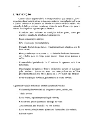 14
5. PREVENÇÃO
Como o ditado popular diz “é melhor prevenir do que remediar”, deve-
se portanto ficar bastante atento e observar o máximo possível principalmente
a postura durante os momentos de estudo e execução do instrumento, não
deixando de lado as posturas corretas do nosso dia a dia. Como regra geral o
músico deve seguir os seguintes procedimentos:
♦ Exercícios para melhorar as condições físicas gerais, como por
exemplo: natação, tai-chi-chuan, hidroginástica;
♦ Fazer alongamentos diários;
♦ RPG (reeducação postural global);
♦ Correção dos hábitos posturais, principalmente em relação ao uso do
instrumento;
♦ Os repertórios que causem dor ou persistência do desconforto devem
ser evitados, pois em longo prazo podem trazer algum prejuízo à
saúde;
♦ É aconselhável períodos de 5 a 15 minutos de repouso a cada hora
trabalhada;
♦ Modificações na técnica de tocar o instrumento devem ser avaliadas
pelo professor, juntamente com um acompanhamento médico,
principalmente quando a pessoa possui ou já teve algum tipo de lesão;
♦ Evitar a respiração clavicular, pois tenciona a coluna cervical;
Algumas atividades domésticas também devem ser evitadas:
♦ Utilizar máquina vibratória de lavagem de carros, quintal, etc;
♦ Tricô e crochê;
♦ Lavar roupas, especialmente esfregar e torcer;
♦ Colocar uma grande quantidade de roupa no varal;
♦ Amassar rosca, pão de queijo, etc com as mãos;
♦ Lavar parede, principalmente pontos que ficam acima dos ombros;
♦ Encerar o carro;
 
