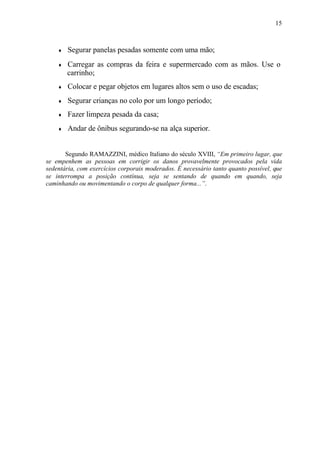 15
♦ Segurar panelas pesadas somente com uma mão;
♦ Carregar as compras da feira e supermercado com as mãos. Use o
carrinho;
♦ Colocar e pegar objetos em lugares altos sem o uso de escadas;
♦ Segurar crianças no colo por um longo período;
♦ Fazer limpeza pesada da casa;
♦ Andar de ônibus segurando-se na alça superior.
Segundo RAMAZZINI, médico Italiano do século XVIII, “Em primeiro lugar, que
se empenhem as pessoas em corrigir os danos provavelmente provocados pela vida
sedentária, com exercícios corporais moderados. É necessário tanto quanto possível, que
se interrompa a posição contínua, seja se sentando de quando em quando, seja
caminhando ou movimentando o corpo de qualquer forma...”.
 